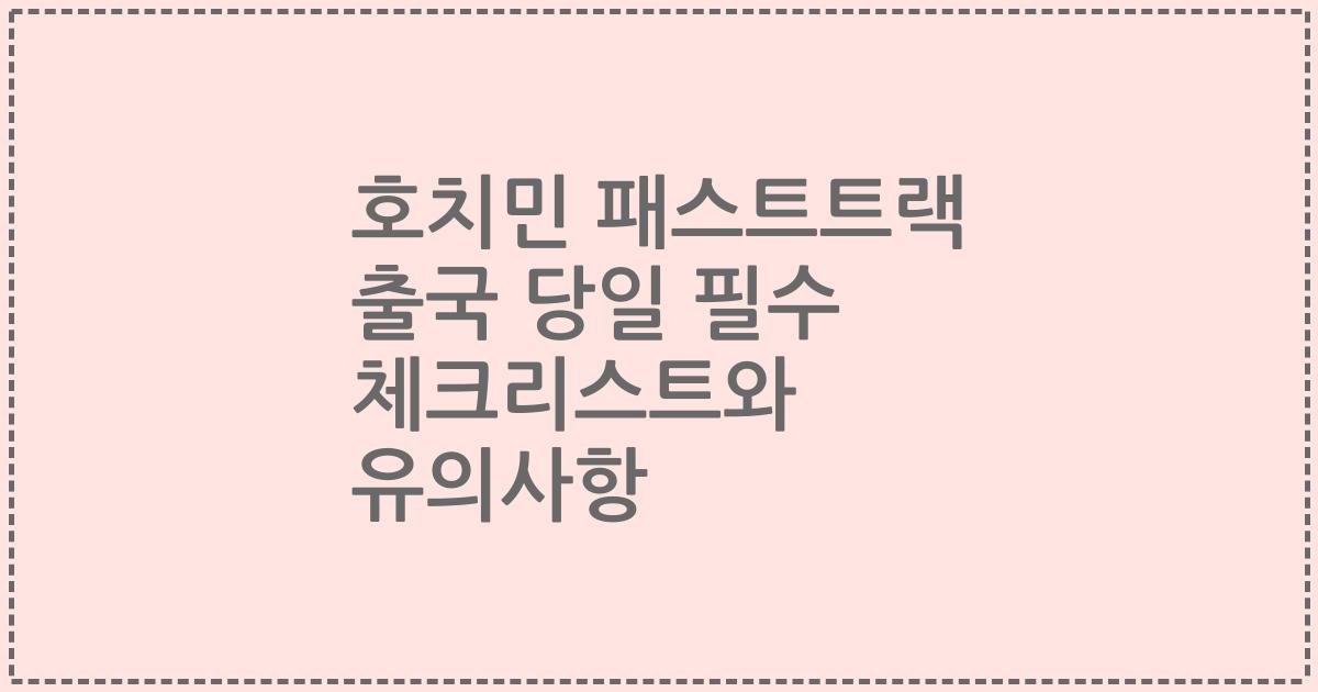 호치민 패스트트랙 출국 당일 필수 체크리스트와 유의사항