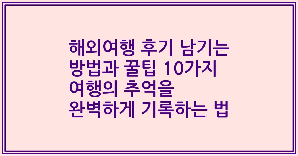 해외여행 후기 남기는 방법과 꿀팁 10가지 여행의 추억을 완벽하게 기록하는 법